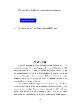 If all goes well you should get the Programming Succeeded message




10.    Now just test and verify your design on the actual FPGA board!




                                CONCLUSION
       It has been performed the design, implementation and simulation of a 21´21-
bit, radix-8, multiplier unit for specific purpose. The number of transistors is 8224
with an active area size of 2.97 mm2. The measured multiplication time is 9.4 ns and
the power dissipation is 60.7 mW at the frequency of 10 MHz It has been proved that
it can be useful to apply a radix-8 architecture in high-speed multipliers for specific
purpose because of the gain in time and number of transistors compared to the
conventional radix-4 recoding architecture.
       This can be achieved with a slight modification in the previous adder. To do
the modification is needed to store two additional bits (intermediate carries) for each
word in the set of numbers. Memory needs are increased in a 9.5% while time
decrease in the previous adder can be estimated in a 42%. Due to this, the overall
multiplication time can be reduced with our radix-8 architecture for specific purpose.


                                          59
 