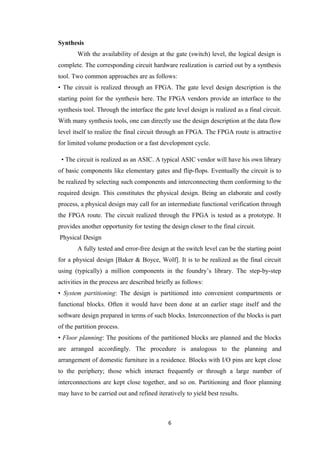 Synthesis
       With the availability of design at the gate (switch) level, the logical design is
complete. The corresponding circuit hardware realization is carried out by a synthesis
tool. Two common approaches are as follows:
• The circuit is realized through an FPGA. The gate level design description is the
starting point for the synthesis here. The FPGA vendors provide an interface to the
synthesis tool. Through the interface the gate level design is realized as a final circuit.
With many synthesis tools, one can directly use the design description at the data flow
level itself to realize the final circuit through an FPGA. The FPGA route is attractive
for limited volume production or a fast development cycle.

 • The circuit is realized as an ASIC. A typical ASIC vendor will have his own library
of basic components like elementary gates and flip-flops. Eventually the circuit is to
be realized by selecting such components and interconnecting them conforming to the
required design. This constitutes the physical design. Being an elaborate and costly
process, a physical design may call for an intermediate functional verification through
the FPGA route. The circuit realized through the FPGA is tested as a prototype. It
provides another opportunity for testing the design closer to the final circuit.
Physical Design
       A fully tested and error-free design at the switch level can be the starting point
for a physical design [Baker & Boyce, Wolf]. It is to be realized as the final circuit
using (typically) a million components in the foundry’s library. The step-by-step
activities in the process are described briefly as follows:
• System partitioning: The design is partitioned into convenient compartments or
functional blocks. Often it would have been done at an earlier stage itself and the
software design prepared in terms of such blocks. Interconnection of the blocks is part
of the partition process.
• Floor planning: The positions of the partitioned blocks are planned and the blocks
are arranged accordingly. The procedure is analogous to the planning and
arrangement of domestic furniture in a residence. Blocks with I/O pins are kept close
to the periphery; those which interact frequently or through a large number of
interconnections are kept close together, and so on. Partitioning and floor planning
may have to be carried out and refined iteratively to yield best results.



                                            6
 
