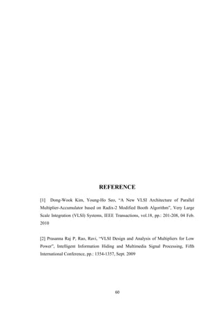 REFERENCE

[1]    Dong-Wook Kim, Young-Ho Seo, “A New VLSI Architecture of Parallel
Multiplier-Accumulator based on Radix-2 Modified Booth Algorithm”, Very Large
Scale Integration (VLSI) Systems, IEEE Transactions, vol.18, pp.: 201-208, 04 Feb.
2010


[2] Prasanna Raj P, Rao, Ravi, “VLSI Design and Analysis of Multipliers for Low
Power”, Intelligent Information Hiding and Multimedia Signal Processing, Fifth
International Conference, pp.: 1354-1357, Sept. 2009




                                         60
 