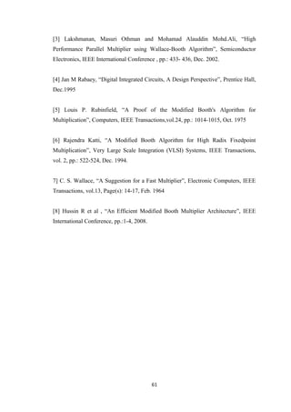 [3] Lakshmanan, Masuri Othman and Mohamad Alauddin Mohd.Ali, “High
Performance Parallel Multiplier using Wallace-Booth Algorithm”, Semiconductor
Electronics, IEEE International Conference , pp.: 433- 436, Dec. 2002.


[4] Jan M Rabaey, “Digital Integrated Circuits, A Design Perspective”, Prentice Hall,
Dec.1995


[5] Louis P. Rubinfield, “A Proof of the Modified Booth's Algorithm for
Multiplication”, Computers, IEEE Transactions,vol.24, pp.: 1014-1015, Oct. 1975


[6] Rajendra Katti, “A Modified Booth Algorithm for High Radix Fixedpoint
Multiplication”, Very Large Scale Integration (VLSI) Systems, IEEE Transactions,
vol. 2, pp.: 522-524, Dec. 1994.


7] C. S. Wallace, “A Suggestion for a Fast Multiplier”, Electronic Computers, IEEE
Transactions, vol.13, Page(s): 14-17, Feb. 1964


[8] Hussin R et al , “An Efficient Modified Booth Multiplier Architecture”, IEEE
International Conference, pp.:1-4, 2008.




                                           61
 