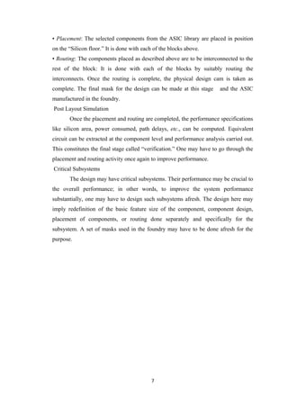 • Placement: The selected components from the ASIC library are placed in position
on the “Silicon floor.” It is done with each of the blocks above.
• Routing: The components placed as described above are to be interconnected to the
rest of the block: It is done with each of the blocks by suitably routing the
interconnects. Once the routing is complete, the physical design cam is taken as
complete. The final mask for the design can be made at this stage      and the ASIC
manufactured in the foundry.
Post Layout Simulation
       Once the placement and routing are completed, the performance specifications
like silicon area, power consumed, path delays, etc., can be computed. Equivalent
circuit can be extracted at the component level and performance analysis carried out.
This constitutes the final stage called “verification.” One may have to go through the
placement and routing activity once again to improve performance.
Critical Subsystems
       The design may have critical subsystems. Their performance may be crucial to
the overall performance; in other words, to improve the system performance
substantially, one may have to design such subsystems afresh. The design here may
imply redefinition of the basic feature size of the component, component design,
placement of components, or routing done separately and specifically for the
subsystem. A set of masks used in the foundry may have to be done afresh for the
purpose.




                                           7
 