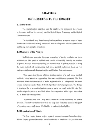 CHAPTER 2

               INTRODUCTION TO THE PROJECT

2.1 Motivation:
       The multiplication operation can be employed to implement the system
performance and had been widely used in Digital Signal Processing and in Digital
Communications.

       The traditional array based multiplication performs a regular usage of more
number of addition and shifting operations, thus utilizing more amount of Hardware
and having more complex operations.

2.2 Overview of the Project:

       Multiplication operation involves generation of partial products and their
accumulation. The speed of multiplication can be increased by reducing the number
of partial products and/or accelerating the accumulation of partial products. Among
the many methods of implementing high speed parallel multipliers, there are two
basic approaches namely Booth algorithm and Wallace Tree compressors.

        This paper describes an efficient implementation of a high speed parallel
multiplier using both these approaches. Here two multipliers are proposed. The first
multiplier makes use of the Radix-4 Booth Algorithm with 3:2 compressors while the
second multiplier uses the Radix-8 Booth algorithm with 4:2 compressors. The design
is structured for m x n multiplication where m and n can reach up to 126 bits. The
number of partial products is n/2 in Radix-4 Booth algorithm while it gets reduced to
n/3 in Radix-8 Booth algorithm.

       The Wallace tree uses Carry Save Adders (CSA) to accumulate the partial
products. This reduces the time as well as the chip area. To further enhance the speed
of operation, carry-look-ahead (CLA) adder is used as the final adder.

2.3 Organization of Thesis:

       The first chapter in this project report is introduction to the Booth Encoding.
Second chapter gives the brief idea on different types of operations, like, addition and

                                           8
 