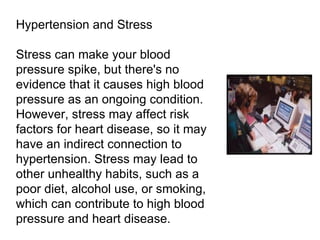 Hypertension and Stress Stress can make your blood pressure spike, but there's no evidence that it causes high blood pressure as an ongoing condition. However, stress may affect risk factors for heart disease, so it may have an indirect connection to hypertension. Stress may lead to other unhealthy habits, such as a poor diet, alcohol use, or smoking, which can contribute to high blood pressure and heart disease. 