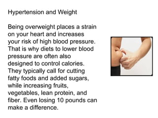 Hypertension and Weight Being overweight places a strain on your heart and increases your risk of high blood pressure. That is why diets to lower blood pressure are often also designed to control calories. They typically call for cutting fatty foods and added sugars, while increasing fruits, vegetables, lean protein, and fiber. Even losing 10 pounds can make a difference. 