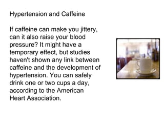 Hypertension and Caffeine If caffeine can make you jittery, can it also raise your blood pressure? It might have a temporary effect, but studies haven't shown any link between caffeine and the development of hypertension. You can safely drink one or two cups a day, according to the American Heart Association. 