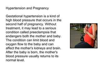 Hypertension and Pregnancy Gestational hypertension is a kind of high blood pressure that occurs in the second half of pregnancy. Without treatment, it may lead to a serious condition called preeclampsia that endangers both the mother and baby. The condition can limit blood and oxygen flow to the baby and can affect the mother's kidneys and brain. After the baby is born, the mother's blood pressure usually returns to its normal level. 