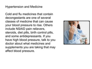 Hypertension and Medicine Cold and flu medicines that contain decongestants are one of several classes of medicine that can cause your blood pressure to rise. Others include NSAID pain relievers, steroids, diet pills, birth control pills, and some antidepressants. If you have high blood pressure, talk to you doctor about what medicines and supplements you are taking that may affect blood pressure. 
