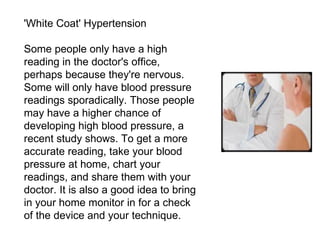 'White Coat' Hypertension Some people only have a high reading in the doctor's office, perhaps because they're nervous. Some will only have blood pressure readings sporadically. Those people may have a higher chance of developing high blood pressure, a recent study shows. To get a more accurate reading, take your blood pressure at home, chart your readings, and share them with your doctor. It is also a good idea to bring in your home monitor in for a check of the device and your technique. 