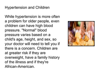 Hypertension and Children While hypertension is more often a problem for older people, even children can have high blood pressure. "Normal" blood pressure varies based on a child's age, height, and sex, so your doctor will need to tell you if there is a concern. Children are at greater risk if they are overweight, have a family history of the illness and if they're African-American. 