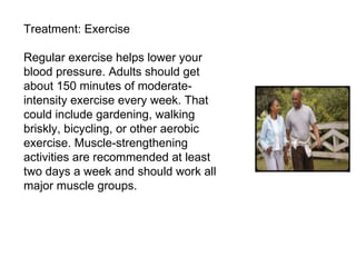 Treatment: Exercise Regular exercise helps lower your blood pressure. Adults should get about 150 minutes of moderate-intensity exercise every week. That could include gardening, walking briskly, bicycling, or other aerobic exercise. Muscle-strengthening activities are recommended at least two days a week and should work all major muscle groups. 