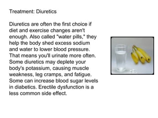 Treatment: Diuretics Diuretics are often the first choice if diet and exercise changes aren't enough. Also called "water pills," they help the body shed excess sodium and water to lower blood pressure. That means you'll urinate more often. Some diuretics may deplete your body's potassium, causing muscle weakness, leg cramps, and fatigue. Some can increase blood sugar levels in diabetics. Erectile dysfunction is a less common side effect. 