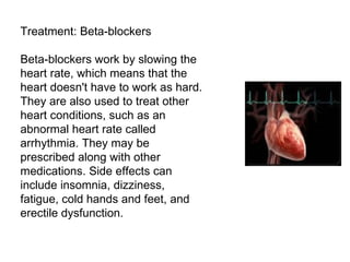 Treatment: Beta-blockers Beta-blockers work by slowing the heart rate, which means that the heart doesn't have to work as hard. They are also used to treat other heart conditions, such as an abnormal heart rate called arrhythmia. They may be prescribed along with other medications. Side effects can include insomnia, dizziness, fatigue, cold hands and feet, and erectile dysfunction. 