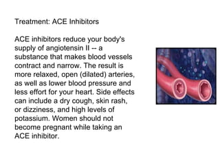 Treatment: ACE Inhibitors ACE inhibitors reduce your body's supply of angiotensin II -- a substance that makes blood vessels contract and narrow. The result is more relaxed, open (dilated) arteries, as well as lower blood pressure and less effort for your heart. Side effects can include a dry cough, skin rash, or dizziness, and high levels of potassium. Women should not become pregnant while taking an ACE inhibitor. 