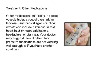 Treatment: Other Medications Other medications that relax the blood vessels include vasodilators, alpha blockers, and central agonists. Side effects can include dizziness, a fast heart beat or heart palpitations, headaches, or diarrhea. Your doctor may suggest them if other blood pressure medications are not working well enough or if you have another condition. 