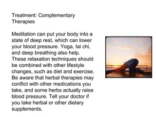 Treatment: Complementary Therapies Meditation can put your body into a state of deep rest, which can lower your blood pressure. Yoga, tai chi, and deep breathing also help. These relaxation techniques should be combined with other lifestyle changes, such as diet and exercise. Be aware that herbal therapies may conflict with other medications you take, and some herbs actually raise blood pressure. Tell your doctor if you take herbal or other dietary supplements. 