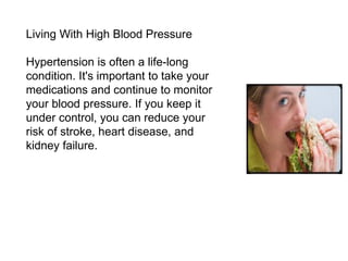 Living With High Blood Pressure Hypertension is often a life-long condition. It's important to take your medications and continue to monitor your blood pressure. If you keep it under control, you can reduce your risk of stroke, heart disease, and kidney failure. 