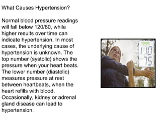 What Causes Hypertension? Normal blood pressure readings will fall below 120/80, while higher results over time can indicate hypertension. In most cases, the underlying cause of hypertension is unknown. The top number (systolic) shows the pressure when your heart beats. The lower number (diastolic) measures pressure at rest between heartbeats, when the heart refills with blood. Occasionally, kidney or adrenal gland disease can lead to hypertension. 