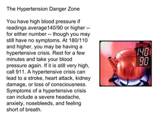 The Hypertension Danger Zone You have high blood pressure if readings average140/90 or higher -- for either number -- though you may still have no symptoms. At 180/110 and higher, you may be having a hypertensive crisis. Rest for a few minutes and take your blood pressure again. If it is still very high, call 911. A hypertensive crisis can lead to a stroke, heart attack, kidney damage, or loss of consciousness. Symptoms of a hypertensive crisis can include a severe headache, anxiety, nosebleeds, and feeling short of breath. 