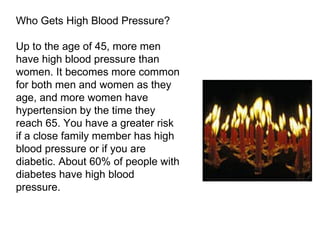 Who Gets High Blood Pressure? Up to the age of 45, more men have high blood pressure than women. It becomes more common for both men and women as they age, and more women have hypertension by the time they reach 65. You have a greater risk if a close family member has high blood pressure or if you are diabetic. About 60% of people with diabetes have high blood pressure. 