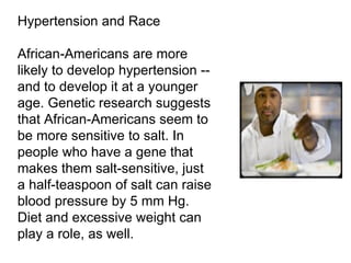 Hypertension and Race African-Americans are more likely to develop hypertension -- and to develop it at a younger age. Genetic research suggests that African-Americans seem to be more sensitive to salt. In people who have a gene that makes them salt-sensitive, just a half-teaspoon of salt can raise blood pressure by 5 mm Hg. Diet and excessive weight can play a role, as well. 