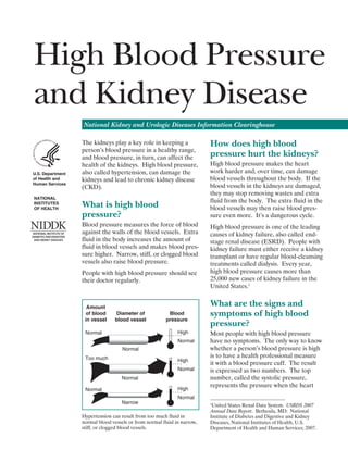 High Blood Pressure 

and Kidney Disease


National Kidney and Urologic Diseases Information Clearinghouse

U.S.	Department	
of	Health	and		
Human	Services
NATIONAL		
INSTITUTES	
OF	HEALTH

The kidneys play a key role in keeping a
person’s blood pressure in a healthy range,
and blood pressure, in turn, can affect the
health of the kidneys. High blood pressure,
also called hypertension, can damage the
kidneys and lead to chronic kidney disease
(CKD).

What is high blood
pressure?
Blood pressure measures the force of blood
against the walls of the blood vessels. Extra
fluid in the body increases the amount of
fluid in blood vessels and makes blood pres­
sure higher. Narrow, stiff, or clogged blood
vessels also raise blood pressure.
People with high blood pressure should see
their doctor regularly.

	Amount	
	of	blood	
	in	vessel	

Diameter	of	
blood	vessel	

Blood	
pressure
High

Normal

Normal
Normal
Too much

High
Normal
Normal
High

Normal
Narrow

How does high blood
pressure hurt the kidneys?
High blood pressure makes the heart
work harder and, over time, can damage
blood vessels throughout the body. If the
blood vessels in the kidneys are damaged,
they may stop removing wastes and extra
fluid from the body. The extra fluid in the
blood vessels may then raise blood pres­
sure even more. It’s a dangerous cycle.
High blood pressure is one of the leading
causes of kidney failure, also called endstage renal disease (ESRD). People with
kidney failure must either receive a kidney
transplant or have regular blood-cleansing
treatments called dialysis. Every year,
high blood pressure causes more than
25,000 new cases of kidney failure in the
United States.1

What are the signs and
symptoms of high blood
pressure?
Most people with high blood pressure
have no symptoms. The only way to know
whether a person’s blood pressure is high
is to have a health professional measure
it with a blood pressure cuff. The result
is expressed as two numbers. The top
number, called the systolic pressure,
represents the pressure when the heart

Normal

Hypertension can result from too much fluid in
normal blood vessels or from normal fluid in narrow,
stiff, or clogged blood vessels.

United States Renal Data System. USRDS 2007
Annual Data Report. Bethesda, MD: National
Institute of Diabetes and Digestive and Kidney
Diseases, National Institutes of Health, U.S.
Department of Health and Human Services; 2007.

1

 