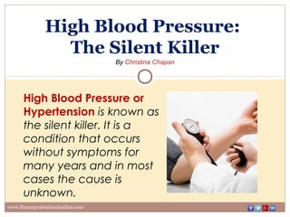 High Blood Pressure:
The Silent Killer
By Christina Chapan
www.fitnessprofessionalonline.com
High Blood Pressure or
Hypertension is known as
the silent killer. It is a
condition that occurs
without symptoms for
many years and in most
cases the cause is
unknown.
 