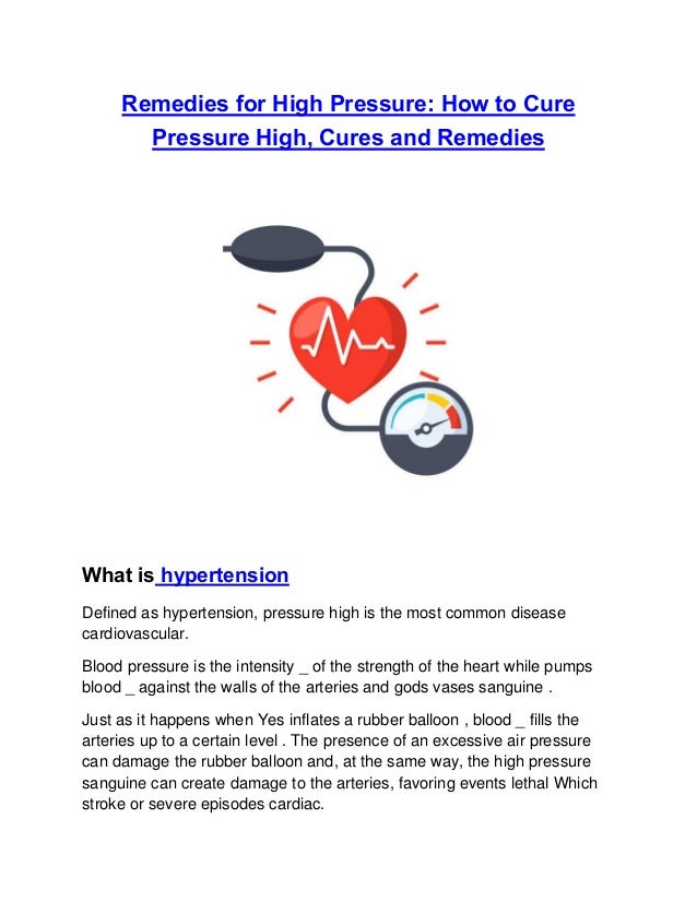 Remedies for High Pressure: How to Cure
Pressure High, Cures and Remedies
What is hypertension
Defined as hypertension, pressure high is the most common disease
cardiovascular.
Blood pressure is the intensity _ of the strength of the heart while pumps
blood _ against the walls of the arteries and gods vases sanguine .
Just as it happens when Yes inflates a rubber balloon , blood _ fills the
arteries up to a certain level . The presence of an excessive air pressure
can damage the rubber balloon and, at the same way, the high pressure
sanguine can create damage to the arteries, favoring events lethal Which
stroke or severe episodes cardiac.
 