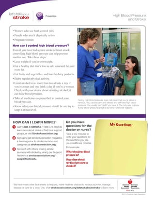 Prevention
We have many other fact sheets to help you make healthier choices to reduce your risk, manage
disease or care for a loved one. Visit strokeassociation.org/letstalkaboutstroke to learn more.
Take a few minutes to
write your questions for
the next time you see
your healthcare provider.
For example:
Call 1-888-4-STROKE (1-888-478-7653) to
learn more about stroke or find local support
groups, or visit StrokeAssociation.org.
Sign up to get Stroke Connection magazine,
a free magazine for stroke survivors and
caregivers at strokeconnection.org.
Connect with others sharing similar
journeys with stroke by joining our Support
Network at strokeassociation.org/
supportnetwork.
HOW CAN I LEARN MORE? Do you have
questions for the
doctor or nurse?
©2015, American Heart Association
What should my blood
pressure be?
How often should
my blood pressure be
checked?
My Questions:
High Blood Pressure
and Stroke
• Women who use birth control pills
• People who aren’t physically active
• Pregnant women
How can I control high blood pressure?
Even if you have had a prior stroke or heart attack,
controlling high blood pressure can help prevent
another one. Take these steps:
• Lose weight if you’re overweight.
• Eat a healthy diet that’s low in salt, saturated fat, and
trans fat.
• Eat fruits and vegetables, and low-fat dairy products.
• Enjoy regular physical activity.
• Limit alcohol to no more than two drinks a day if
you’re a man and one drink a day if you’re a woman.
Check with your doctor about drinking alcohol; it
can raise blood pressure.
• Take all medicines as prescribed to control your
blood pressure.
• Know what your blood pressure should be and try to
keep it at that level.
Having high blood pressure does not mean that you’re tense or
nervous. You can be calm and relaxed and still have high blood
pressure. You usually can’t tell if you have it. The only way to know
if your blood pressure is high is to have it checked regularly.
 