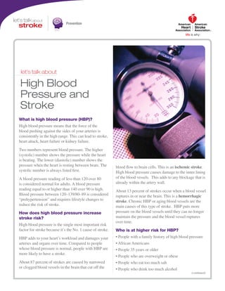 Prevention
(continued)
let’s talk about
High Blood
Pressure and
Stroke
What is high blood pressure (HBP)?
High blood pressure means that the force of the
blood pushing against the sides of your arteries is
consistently in the high range. This can lead to stroke,
heart attack, heart failure or kidney failure.
Two numbers represent blood pressure. The higher
(systolic) number shows the pressure while the heart
is beating. The lower (diastolic) number shows the
pressure when the heart is resting between beats. The
systolic number is always listed first.
A blood pressure reading of less than 120 over 80
is considered normal for adults. A blood pressure
reading equal to or higher than 140 over 90 is high.
Blood pressure between 120–139/80–89 is considered
“prehypertension” and requires lifestyle changes to
reduce the risk of stroke.
How does high blood pressure increase
stroke risk?
High blood pressure is the single most important risk
factor for stroke because it’s the No. 1 cause of stroke.
HBP adds to your heart’s workload and damages your
arteries and organs over time. Compared to people
whose blood pressure is normal, people with HBP are
more likely to have a stroke.
About 87 percent of strokes are caused by narrowed
or clogged blood vessels in the brain that cut off the
blood flow to brain cells. This is an ischemic stroke.
High blood pressure causes damage to the inner lining
of the blood vessels. This adds to any blockage that is
already within the artery wall.
About 13 percent of strokes occur when a blood vessel
ruptures in or near the brain. This is a hemorrhagic
stroke. Chronic HBP or aging blood vessels are the
main causes of this type of stroke. HBP puts more
pressure on the blood vessels until they can no longer
maintain the pressure and the blood vessel ruptures
over time.
Who is at higher risk for HBP?
• People with a family history of high blood pressure
• African Americans
• People 35 years or older
• People who are overweight or obese
• People who eat too much salt
• People who drink too much alcohol
 