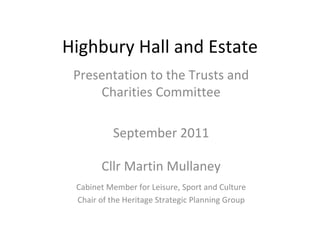 Highbury Hall and Estate
 Presentation to the Trusts and 
     Charities Committee

          September 2011

       Cllr Martin Mullaney
 Cabinet Member for Leisure, Sport and Culture
 Chair of the Heritage Strategic Planning Group
 