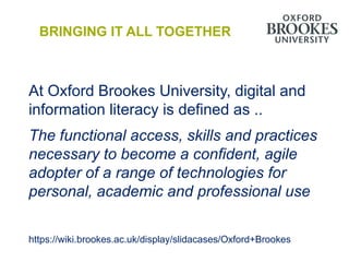 BRINGING IT ALL TOGETHER



At Oxford Brookes University, digital and
information literacy is defined as ..
The functional access, skills and practices
necessary to become a confident, agile
adopter of a range of technologies for
personal, academic and professional use

https://wiki.brookes.ac.uk/display/slidacases/Oxford+Brookes
 
