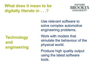 What does it mean to be
digitally literate in . . .?

                     Use relevant software to
                     solve complex automotive
                     engineering problems.

Technology           Work with models that
                     simulate the behaviour of the
and
                     physical world.
engineering
                     Produce high quality output
                     using the latest software
                     tools.
 