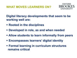 WHAT MOVES LEARNERS ON?


Digital literacy developments that seem to be
working well are:
 Rooted in the disciplines
 Developed in role, as and when needed
 Allow students to learn informally from peers
 Encompasses learners’ digital identity
 Formal learning in curriculum structures
 remains critical
 
