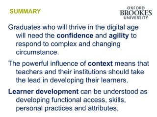 SUMMARY

Graduates who will thrive in the digital age
  will need the confidence and agility to
  respond to complex and changing
  circumstance.
The powerful influence of context means that
  teachers and their institutions should take
  the lead in developing their learners.
Learner development can be understood as
  developing functional access, skills,
  personal practices and attributes.
 