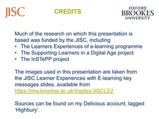 CREDITS


Much of the research on which this presentation is
based was funded by the JISC, including
• The Learners Experiences of e-learning programme
• The Supporting Learners in a Digital Age project
• The InSTePP project

The images used in this presentation are taken from
the JISC Learner Experiences with E-learning key
messages slides, available from
https://mw.brookes.ac.uk/display/JISCLE2

Sources can be found on my Delicious account, tagged
„Highbury‟.
 