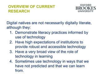 OVERVIEW OF CURRENT
 RESEARCH


Digital natives are not necessarily digitally literate,
although they:
  1. Demonstrate literacy practices informed by
     use of technology
  2. Have high expectations of institutions to
     provide robust and accessible technology
  3. Have a very broad view of the role of
     technology in learning
  4. Sometimes use technology in ways that we
     have not predicted and that we can learn
     from.
 