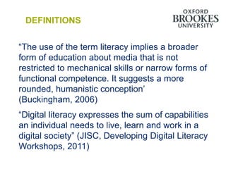DEFINITIONS


“The use of the term literacy implies a broader
form of education about media that is not
restricted to mechanical skills or narrow forms of
functional competence. It suggests a more
rounded, humanistic conception‟
(Buckingham, 2006)
“Digital literacy expresses the sum of capabilities
an individual needs to live, learn and work in a
digital society” (JISC, Developing Digital Literacy
Workshops, 2011)
 