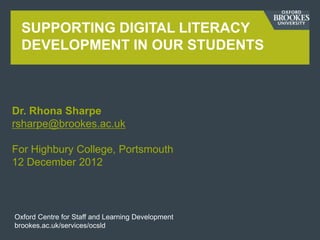 SUPPORTING DIGITAL LITERACY
  DEVELOPMENT IN OUR STUDENTS



Dr. Rhona Sharpe
rsharpe@brookes.ac.uk

For Highbury College, Portsmouth
12 December 2012




Oxford Centre for Staff and Learning Development
brookes.ac.uk/services/ocsld
 