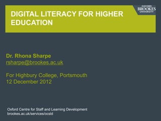 DIGITAL LITERACY FOR HIGHER
  EDUCATION



Dr. Rhona Sharpe
rsharpe@brookes.ac.uk

For Highbury College, Portsmouth
12 December 2012




Oxford Centre for Staff and Learning Development
brookes.ac.uk/services/ocsld
 