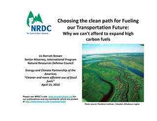 Choosing the clean path for Fueling 
                                Choosing the clean path for Fueling
                                   our Transportation Future: 
                                     Why we can’t afford to expand high 
                                               carbon fuels
                                                   b f l


            Liz Barratt‐Brown
 Senior Attorney, International Program
   Natural Resources Defense Council 

  Energy and Climate Partnership of the 
                Americas
 “Cleaner and more efficient use of fossil 
                 fuels”
             April 15, 2010


Please see NRDC’s site: www.stopdirtyfuels.org for
our publications and my comments which are posted
       bli ti       d             t    hi h      t d
at http://switchboard.nrdc.org/blogs/lizbb
                                                       Photo source: Pembina Institute , Canada’s Athabasca region
 