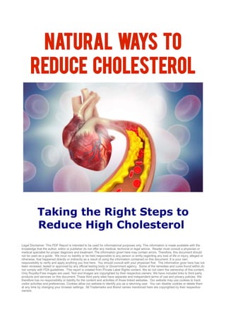 Natural Ways to
Reduce Cholesterol
Taking the Right Steps to
Reduce High Cholesterol
Legal Disclaimer: This PDF Report is intended to be used for informational purposes only. This information is made available with the
knowledge that the author, editor or publisher do not offer any medical, technical or legal advice. Reader must consult a physician or
medical specialist for proper diagnosis and treatment. The information given here may contain errors. Therefore, this document should
not be used as a guide. We incur no liability or be held responsible to any person or entity regarding any loss of life or injury, alleged or
otherwise, that happened directly or indirectly as a result of using the information contained on this document. It is your own
responsibility to verify and apply anything you find here. You should consult with your physician first. The information giver here has not
been reviewed, tested or approved by any official testing body or Government agency. Some of the remedies and cures found within do
not comply with FDA guidelines. This report is created from Private Label Rights content. We do not claim the ownership of this content.
Only Royalty-Free images are used. Text and Images are copyrighted by their respective owners. We have included links to third party
products and services on this document. These third party sites have separate and independent terms of use and privacy policies. We
therefore has no responsibility or liability for the content and activities of those linked websites. Our website may use cookies to track
visitor activities and preferences. Cookies allow our website to identify you as a returning user. You can disable cookies or delete them
at any time by changing your browser settings. All Trademarks and Brand names mentioned here are copyrighted by their respective
owners.
 