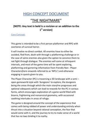 HIGH CONCEPT DOCUMENT
“THE NIGHTMARE”
[NOTE: Any text in bold is a revision or an addition to the
1st
version]
Core Concept:
This game is intended to be a first person platformer and RPG with
overtones of survival horror.
It will involve no direct combat. All enemies have to either be
avoided, fled from, dealt with through a platforming challenge or in
the case of some enemies also given the option to convince them to
not fight through dialogue. The enemies will come at infrequent
intervals, and most of the game time will be spent exploring,
platforming and garnering information from friendly Non - Player
Characters(here onwards referred to as ‘NPCs’) and otherwise
engaging in quests given to you.
The Player Character (PC) is traversing a 3D landscape with a semi –
open gameworld style with ‘dungeons’ to explore, the dungeons
being the areas through which the main storyline progresses and
optional sidequests which can lead to rewards for the PC in various
forms, which encourages exploration of a game world filled with
bizarre, frightening and nonsensical geometry, with occasional
soothing interludes in areas of refuge.
The game is designed around the concept of the experience that
comes with being robbed of power and understanding entirely when
thrust into a situation beyond rational conception, the fear that
would come with it, and the journey to try to make sense of a world
that has no laws binding it to reality.
 