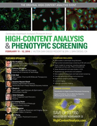 HIGH-CONTENTANALYSIS
&PHENOTYPICSCREENING
Cambridge Healthtech Institute’s Thirteenth Annual
FEBRUARY 11 - 12, 2016 | HILTON SAN DIEGO RESORT & SPA | SAN DIEGO, CA
HighContentAnalysis.com
FEATUREDSPEAKERS
Paul Andrews
Director, National Phenotypic Screening Centre
University of Dundee
Anthony M. Davies
Director, Translational Cell Imaging
Queensland University of Technology
Erik Hett
Team Leader, Chemical & Molecular Therapeutics
Biogen
Susanne Heynen-Genel
Director, High-Content Screening
Sanford Burnham Prebys Medical Discovery Institute
Zhuyin Li
Team Lead, Lead Discovery & Optimization
Bristol-Myers Squibb
Ulrich Schopfer
Head, Integrated Lead Discovery
Novartis
D. LansingTaylor
Director, University of Pittsburgh
Drug Discovery Institute
Alan Waggoner
Director, Molecular Biosensor and Imaging Center
Carnegie Mellon University
Wei Zheng
Group Leader, Preclinical Innovation
NCATS
COVERAGE INCLUDES:
• 	Case studies in phenotypic drug discovery
• 	High-content and phenotypic screening of 3D cell culture
• 	Novel models for screening, including organoids,
organotypic primary cells, iPSCs and spheroids
• 	Assay development and case studies in HCA
• 	Target/pathway identification and validation
• 	Data analysis for phenotypic and high-content screening
• 	Chemical genomics and chemical proteomics
• 	Quantitative systems pharmacology
• 	Live-cell imaging
• 	Ultra-high resolution imaging
DINNER COURSES:
Introduction to High-Content Phenotypic Screening
ExpertThinkTank: How to Meet the Need for
Physiologically Relevant Assays
THE ORIGINAL HIGH-CONTENT ANALYSIS EVENT
SAVE UP TO $
350
REGISTER BY NOVEMBER 13
 
