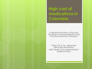 High cost of
medications in
Colombia


  A general overview of the issue
focusing in the antineoplastic and
  immunomodulatory therapies.



  Pharm Dr. B. Sc. Alexander
    Bermudez Rubashkyn
MBA Health Care Administration
       student at TMU.
 