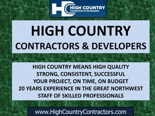 www.HighCountryContractors.com
HIGH COUNTRY
CONTRACTORS & DEVELOPERS
HIGH COUNTRY MEANS HIGH QUALITY
STRONG, CONSISTENT, SUCCESSFUL
YOUR PROJECT, ON TIME, ON BUDGET
20 YEARS EXPERIENCE IN THE GREAT NORTHWEST
STAFF OF SKILLED PROFESSIONALS
 