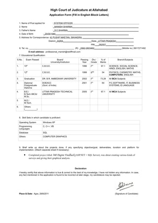 High Court of Judicature at Allahabad
                                      Application Form (Fill in English Block Letters)


     1. Name of Post applied for           : SYSTEM OFFICER
     2. Name                               :_MANISH SHARMA________________________________________________________
     3. Father's Name                      :_S.C.SHARMA____________________________________________________________
     4. Date of Birth          :_25/05/1980______________________________________________________________
     5. Address for Correspondence: 42 PUSHP NIKETAN, SIKANDRA, ___________________________________________
                                     District:_AGRA________________________State _UTTAR PRADESH_______________
                                                                                   PIN ___282007__________ _____________
     6. Tel. no. ______________________________________ (R) _0562-2603462_______________________ (Mobile no.) 9917271492
                 E-mail address: professional_manish@rediffmail.com
     7. Educational Qualification:

S.No.         Exam Passed                      Board/                  Passing      Div./    % of              Branch/Subjects
                                         University/Institution         Year       Grade     Marks
1.        10th                C.B.S.E.                                   1996     IST        67.1     SCIENCE, SOCIAL SCIENCE,
                                                                                                      HINDI, ENGLISH, MATHS
2.        12th                C.B.S.E.                                   1999     IIND        54      PHYSICS, CHEMISTRY, MATHS,
                                                                                                      COMPUTERS, ENGLISH
3.        Graduation          DR. B.R. AMBEDKAR UNIVERSITY               2002     IST        73.28    All BCA Subjects
4.        Diploma/            DOEACC                                     2001     IST         64      P.C.SOFTWARE, IT, BUSINESS
          Postgraduate        (Govt. of India)                                                        SYSTEMS, C LANGUAGE
          Diploma
4.        B.E./               UTTAR PRADESH TECHNICAL                    2005     IST        67.1     All MCA Subjects
          B.Tech./MCA/        UNIVERSITY
          M.Sc.
5         M.E./
          M.Tech.
6.        Others
          (__________)


     8. Skill Sets in which candidate is proficient

     Operating System          Windows XP
     Programming               C, C++, VB
     Languages
     Database                  SQL
     Others                    COMPUTER GRAPHICS




     9. Brief write up about the projects done, if any specifying objective/goal, deliverables, duration and platform for
     implementation. (Attach separate sheet if necessary)

          •      Completed project titled 360 Degree Feedback (ASP.NET + SQL Server), was about creating various kinds of
                 surveys and giving their graphical analysis.



                                                                  Declaration
     I hereby certify that above information is true & correct to the best of my knowledge. I have not hidden any information. In case,
     any fact mentioned in the application is found to be incorrect at later stage, my candidature may be rejected.




     Place & Date: Agra, 28/8/2011                                                                           (Signature of Candidate)
 