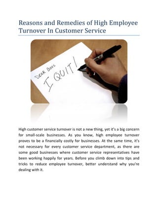 Reasons and Remedies of High Employee
Turnover In Customer Service
High customer service turnover is not a new thing, yet it’s a big concern
for small-scale businesses. As you know, high employee turnover
proves to be a financially costly for businesses. At the same time, it’s
not necessary for every customer service department, as there are
some good businesses where customer service representatives have
been working happily for years. Before you climb down into tips and
tricks to reduce employee turnover, better understand why you’re
dealing with it.
 