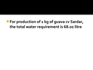  For production of 1 kg of guava cv Sardar,
the total water requirement is 68.02 litre
 