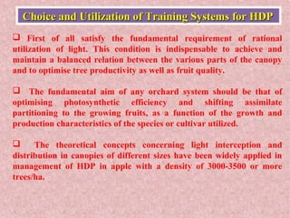  First of all satisfy the fundamental requirement of rational
utilization of light. This condition is indispensable to achieve and
maintain a balanced relation between the various parts of the canopy
and to optimise tree productivity as well as fruit quality.
 The fundamental aim of any orchard system should be that of
optimising photosynthetic efficiency and shifting assimilate
partitioning to the growing fruits, as a function of the growth and
production characteristics of the species or cultivar utilized.
 The theoretical concepts concerning light interception and
distribution in canopies of different sizes have been widely applied in
management of HDP in apple with a density of 3000-3500 or more
trees/ha.
Choice and Utilization of Training Systems for HDPChoice and Utilization of Training Systems for HDP
 