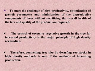  To meet the challenge of high productivity, optimization of
growth parameters and minimization of the unproductive
components of trees without sacrificing the overall health of
the tree and quality of the product are required.
 The control of excessive vegetative growth in the tree for
increased productivity is the major principle of high density
orcharding.
 Therefore, controlling tree size by dwarfing rootstocks in
high density orchards is one of the methods of increasing
production.
 